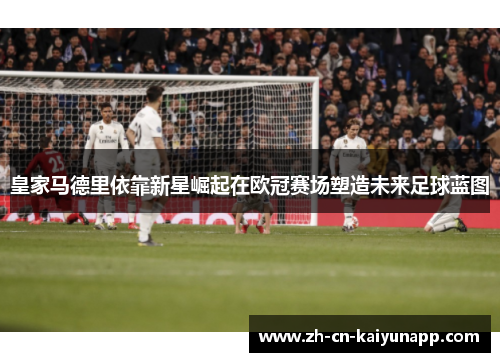 皇家马德里依靠新星崛起在欧冠赛场塑造未来足球蓝图