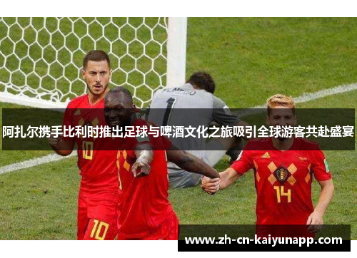 阿扎尔携手比利时推出足球与啤酒文化之旅吸引全球游客共赴盛宴