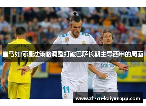 皇马如何通过策略调整打破巴萨长期主导西甲的局面