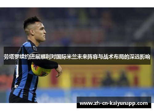 劳塔罗续约进展顺利对国际米兰未来阵容与战术布局的深远影响