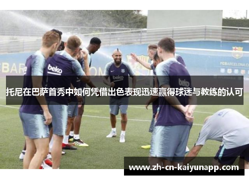托尼在巴萨首秀中如何凭借出色表现迅速赢得球迷与教练的认可