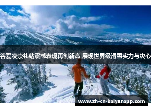 谷爱凌崇礼站震撼表现再创新高 展现世界级滑雪实力与决心 谷爱凌崇礼站震撼表现再创新高 展现世界级滑雪实力与决心